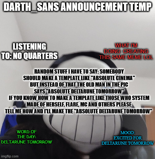 /summon absolute_deltarune_tomorrow_template 13 67 90 | DARTH_SANS ANNOUNCEMENT TEMP; LISTENING TO: NO QUARTERS; WHAT I'M DOING: CREATING THIS SAME MEME LOL; RANDOM STUFF I HAVE TO SAY: SOMEBODY SHOULD MAKE A TEMPLATE LIKE "ABSOLUTE CINEMA" BUT INSTEAD OF THAT THE OLD MAN IN THE PIC SAYS "ABSOLUTE DELTARUNE TOMORROW"
IF YOU KNOW HOW TO MAKE A TEMPLATE LIKE THOSE WHO SYSTEM MADE OF HERSELF, FLARE, MC AND OTHERS PLEASE TELL ME HOW AND I'LL MAKE THE "ABSOLUTE DELTARUNE TOMORROW"; WORD OF THE DAY: DELTARUNE TOMORROW; MOOD: EXCITED FOR DELTARUNE TOMORROW | image tagged in darth_sans announcement template | made w/ Imgflip meme maker