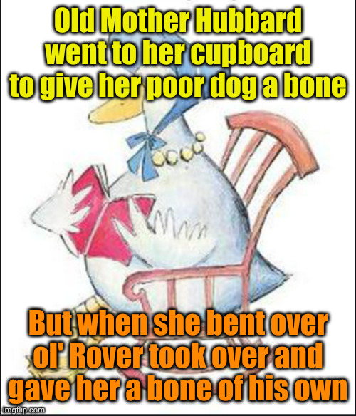 New Nursery Rhymes | Old Mother Hubbard went to her cupboard to give her poor dog a bone; But when she bent over
ol' Rover took over and
gave her a bone of his own | image tagged in new nursery rhymes | made w/ Imgflip meme maker
