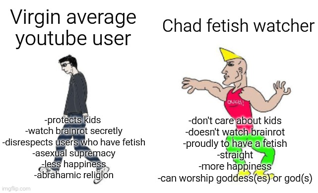 Virgin average youtube user vs chad fetish watcher | Chad fetish watcher; Virgin average youtube user; -protects kids 
-watch brainrot secretly
-disrespects users who have fetish
-asexual supremacy
-less happiness
-abrahamic religion; -don't care about kids
-doesn't watch brainrot
-proudly to have a fetish
-straight
-more happiness
-can worship goddess(es) or god(s) | image tagged in virgin vs chad,fetish,youtube | made w/ Imgflip meme maker