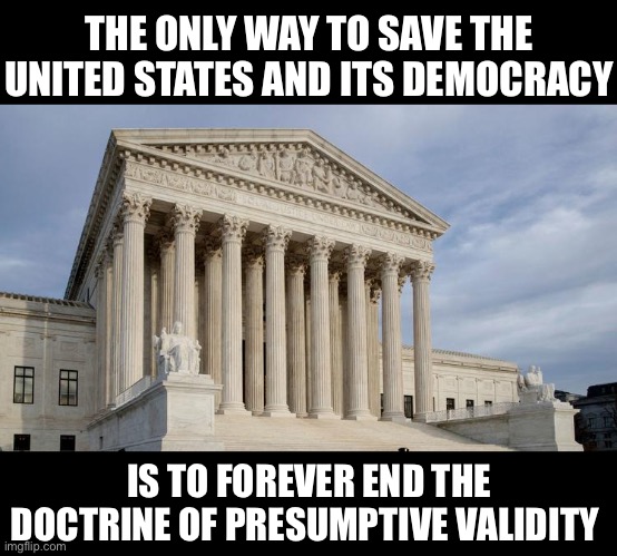 The Only thing Worse than the Immunity Loophole is Presumptive Validity. | THE ONLY WAY TO SAVE THE UNITED STATES AND ITS DEMOCRACY; IS TO FOREVER END THE DOCTRINE OF PRESUMPTIVE VALIDITY | image tagged in supreme court,liberal hypocrisy | made w/ Imgflip meme maker