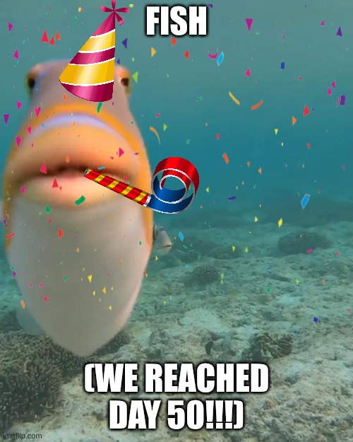 DAY 50 OF FISH (WE'VE WALKED A LONG ROAD TO GET TO 50 DAYS YIPEE) | FISH; (WE REACHED DAY 50!!!) | image tagged in fish,day 50 | made w/ Imgflip meme maker