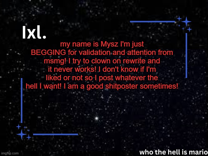 I'm gonna do this to EVERYONE. there will be carnage. | my name is Mysz I'm just BEGGING for validation and attention from msmg! I try to clown on rewrite and it never works! I don't know if I'm liked or not so I post whatever the hell I want! I am a good shitposter sometimes! | image tagged in ixl temp | made w/ Imgflip meme maker