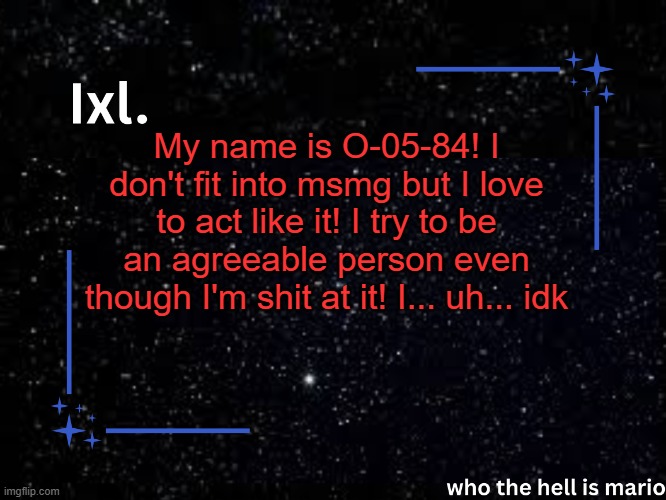 Ixl temp | My name is O-05-84! I don't fit into msmg but I love to act like it! I try to be an agreeable person even though I'm shit at it! I... uh... idk | image tagged in ixl temp | made w/ Imgflip meme maker