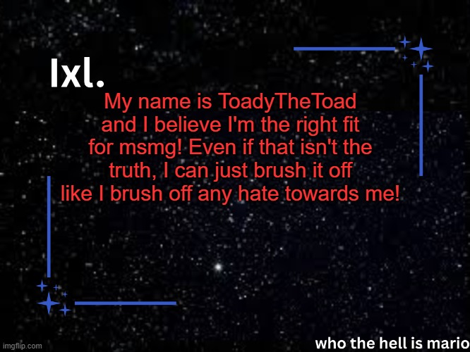 Ixl temp | My name is ToadyTheToad and I believe I'm the right fit for msmg! Even if that isn't the truth, I can just brush it off like I brush off any hate towards me! | image tagged in ixl temp | made w/ Imgflip meme maker