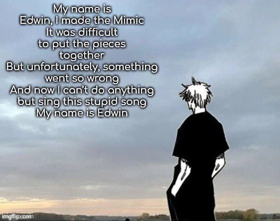 Happy gojo | My name is Edwin, I made the Mimic
It was difficult to put the pieces together
But unfortunately, something went so wrong
And now I can’t do anything but sing this stupid song
My name is Edwin | image tagged in happy gojo | made w/ Imgflip meme maker