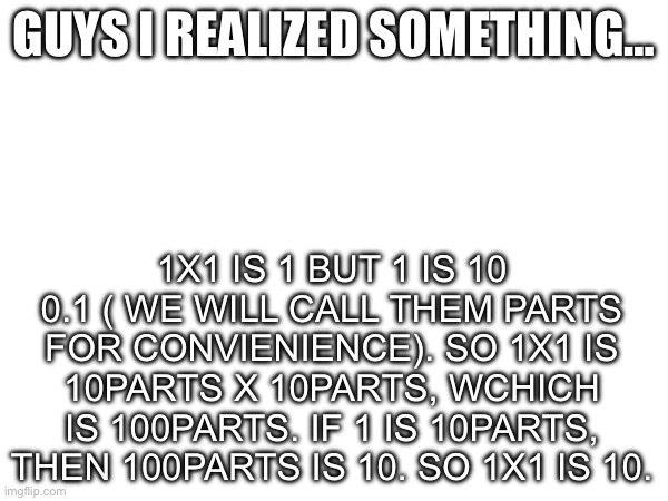 Big brain | GUYS I REALIZED SOMETHING…; 1X1 IS 1 BUT 1 IS 10 0.1 ( WE WILL CALL THEM PARTS FOR CONVIENIENCE). SO 1X1 IS 10PARTS X 10PARTS, WCHICH IS 100PARTS. IF 1 IS 10PARTS, THEN 100PARTS IS 10. SO 1X1 IS 10. | image tagged in math,big brain | made w/ Imgflip meme maker