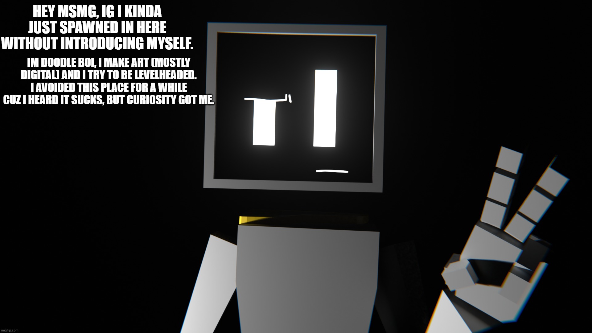 introduction | HEY MSMG, IG I KINDA JUST SPAWNED IN HERE WITHOUT INTRODUCING MYSELF. IM DOODLE BOI, I MAKE ART (MOSTLY DIGITAL) AND I TRY TO BE LEVELHEADED. I AVOIDED THIS PLACE FOR A WHILE CUZ I HEARD IT SUCKS, BUT CURIOSITY GOT ME. | made w/ Imgflip meme maker