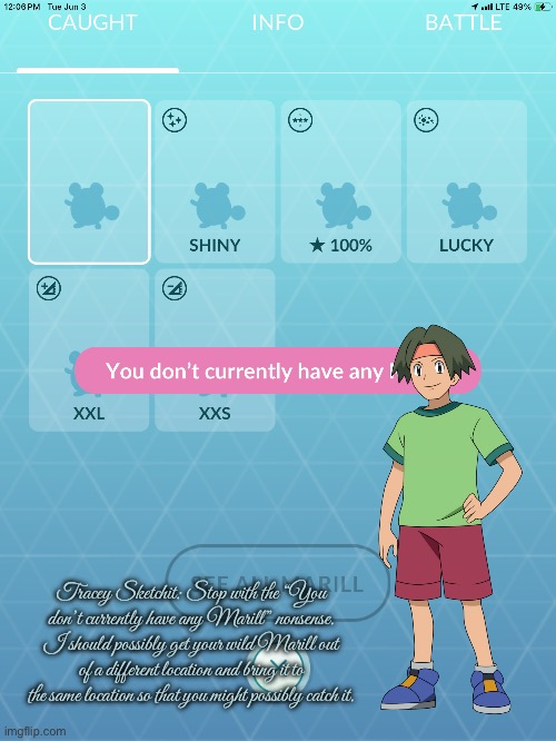 Finding Marill (Pokemon Go) | Tracey Sketchit: Stop with the “You don’t currently have any Marill” nonsense. I should possibly get your wild Marill out of a different location and bring it to the same location so that you might possibly catch it. | image tagged in pokemon go,pokemon,android,ipad,nintendo,mobile games | made w/ Imgflip meme maker