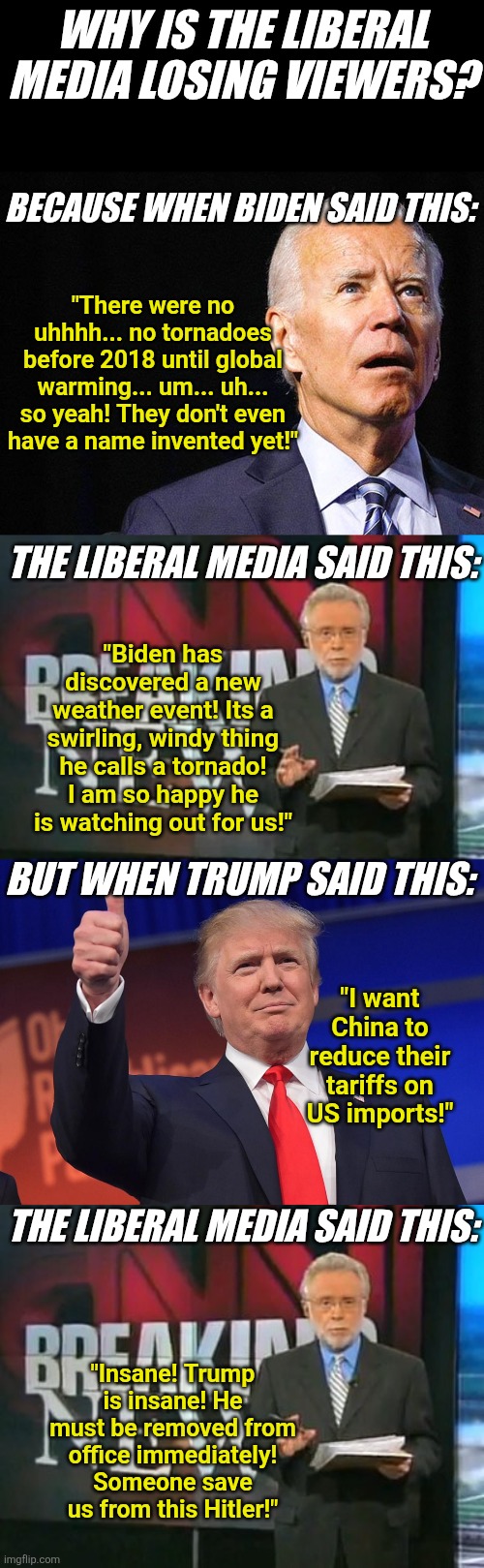When you helped in the Biden coverup for 4 years, you don't have any moral capital to spend on judging Trump 24/7! Sorry! | WHY IS THE LIBERAL MEDIA LOSING VIEWERS? BECAUSE WHEN BIDEN SAID THIS:; "There were no uhhhh... no tornadoes before 2018 until global warming... um... uh... so yeah! They don't even have a name invented yet!"; THE LIBERAL MEDIA SAID THIS:; "Biden has discovered a new weather event! Its a swirling, windy thing he calls a tornado! I am so happy he is watching out for us!"; BUT WHEN TRUMP SAID THIS:; "I want China to reduce their tariffs on US imports!"; THE LIBERAL MEDIA SAID THIS:; "Insane! Trump is insane! He must be removed from office immediately! Someone save us from this Hitler!" | image tagged in joe biden confused,cnn breaking news,donald trump,misinformation,liberal hypocrisy,morality | made w/ Imgflip meme maker