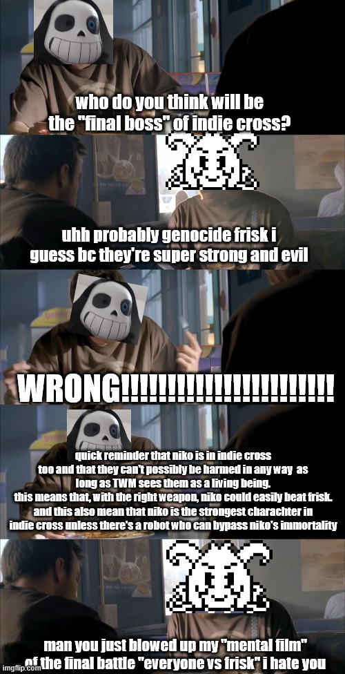 Niko > Frisk. end of the discussion | who do you think will be the "final boss" of indie cross? uhh probably genocide frisk i guess bc they're super strong and evil; WRONG!!!!!!!!!!!!!!!!!!!!!!! quick reminder that niko is in indie cross too and that they can't possibly be harmed in any way  as long as TWM sees them as a living being.
this means that, with the right weapon, niko could easily beat frisk.
and this also mean that niko is the strongest charachter in indie cross unless there's a robot who can bypass niko's immortality; man you just blowed up my "mental film" of the final battle "everyone vs frisk" i hate you | image tagged in darth sans theory vs azriel | made w/ Imgflip meme maker