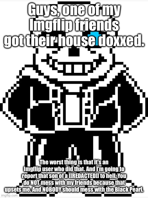 Not saying the victim because of privacy. | Guys, one of my Imgflip friends got their house doxxed. The worst thing is that it’s an Imgflip user who did that. And I’m going to report that son of a [[REDACTED]] to hell. You do NOT mess with my friends because that upsets me. And NOBODY should mess with the Black Pearl. | image tagged in sans with blue eye | made w/ Imgflip meme maker