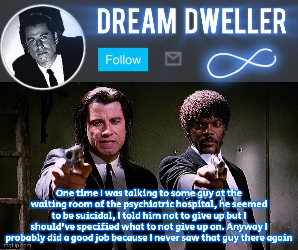 Quentin's Pulp Fiction template | One time I was talking to some guy at the waiting room of the psychiatric hospital, he seemed to be suicidal, I told him not to give up but I should've specified what to not give up on. Anyway I probably did a good job because I never saw that guy there again | image tagged in quentin's pulp fiction template | made w/ Imgflip meme maker