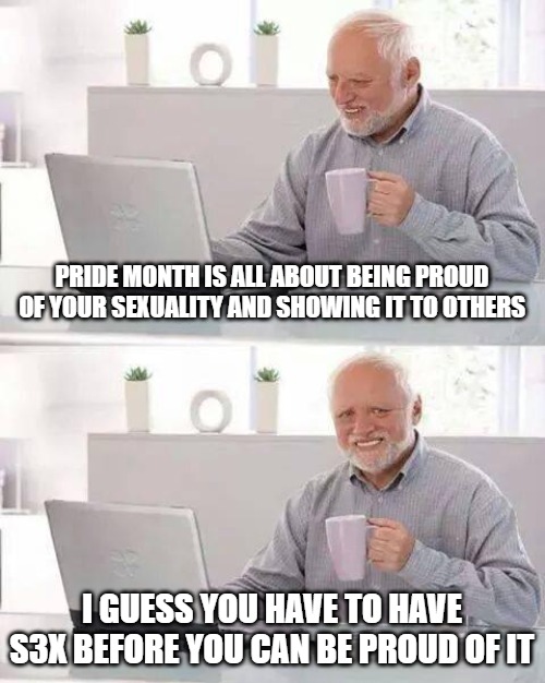 Proud | PRIDE MONTH IS ALL ABOUT BEING PROUD OF YOUR SEXUALITY AND SHOWING IT TO OTHERS; I GUESS YOU HAVE TO HAVE S3X BEFORE YOU CAN BE PROUD OF IT | image tagged in memes,hide the pain harold,pride month,america | made w/ Imgflip meme maker