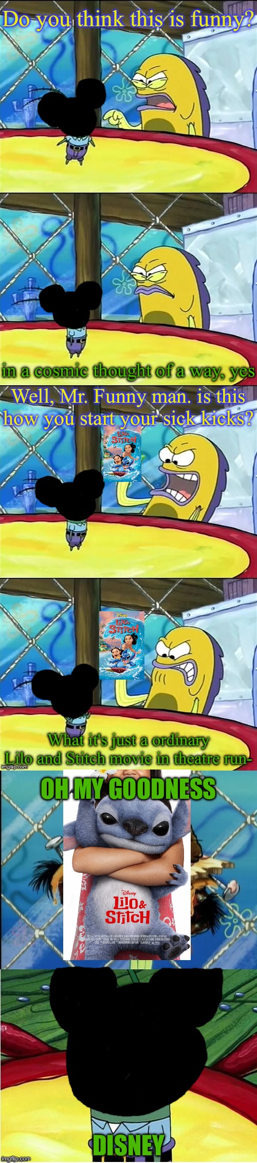 Lilo and Stitch memes and SpongeBob memes | Do you think this is funny? in a cosmic thought of a way, yes; Well, Mr. Funny man. is this how you start your sick kicks? What it's just a ordinary Lilo and Stitch movie in theatre run-; OH MY GOODNESS; DISNEY | image tagged in oh my goodness | made w/ Imgflip meme maker