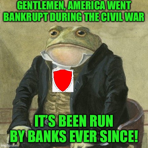 Gentlemen, it is with great pleasure to inform you that | GENTLEMEN, AMERICA WENT BANKRUPT DURING THE CIVIL WAR; IT’S BEEN RUN BY BANKS EVER SINCE! | image tagged in gentlemen it is with great pleasure to inform you that | made w/ Imgflip meme maker