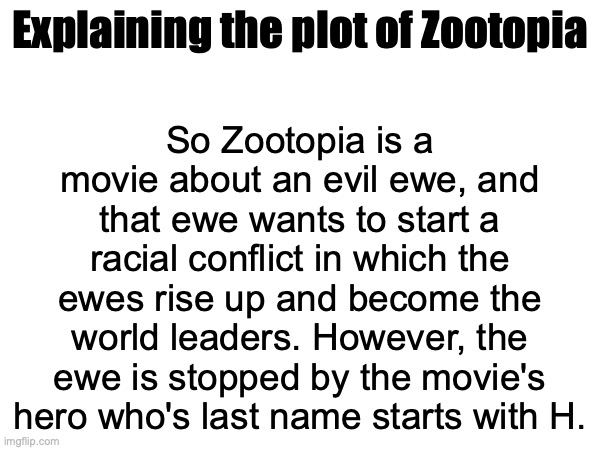 Is that correct or nah | So Zootopia is a movie about an evil ewe, and that ewe wants to start a racial conflict in which the ewes rise up and become the world leaders. However, the ewe is stopped by the movie's hero who's last name starts with H. Explaining the plot of Zootopia | made w/ Imgflip meme maker