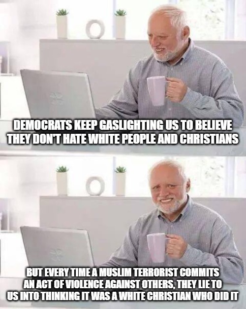 Christians are NOT the problem. Democrats need to wake up and stop bullshitting. | DEMOCRATS KEEP GASLIGHTING US TO BELIEVE THEY DON'T HATE WHITE PEOPLE AND CHRISTIANS; BUT EVERY TIME A MUSLIM TERRORIST COMMITS AN ACT OF VIOLENCE AGAINST OTHERS, THEY LIE TO US INTO THINKING IT WAS A WHITE CHRISTIAN WHO DID IT | image tagged in memes,hide the pain harold,islam,religion of peace,christians | made w/ Imgflip meme maker