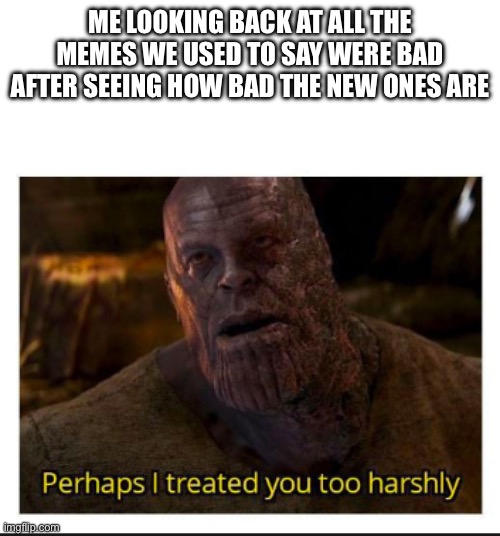 perhaps i treated you too harshly | ME LOOKING BACK AT ALL THE MEMES WE USED TO SAY WERE BAD AFTER SEEING HOW BAD THE NEW ONES ARE | image tagged in perhaps i treated you too harshly | made w/ Imgflip meme maker