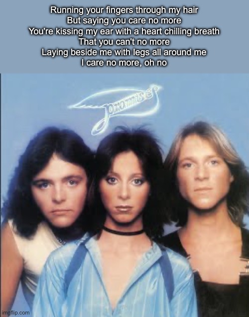 The Promises | Running your fingers through my hair
But saying you care no more
You're kissing my ear with a heart chilling breath
That you can't no more
Laying beside me with legs all around me
I care no more, oh no | image tagged in baby,you,1970s | made w/ Imgflip meme maker