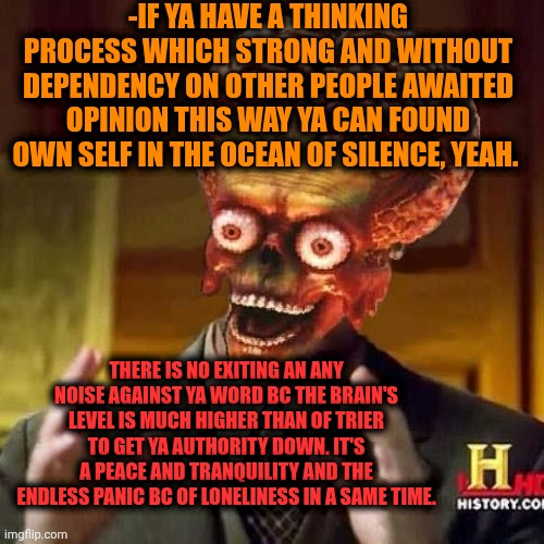 -Ya move of mouth stays without attention. | -IF YA HAVE A THINKING PROCESS WHICH STRONG AND WITHOUT DEPENDENCY ON OTHER PEOPLE AWAITED OPINION THIS WAY YA CAN FOUND OWN SELF IN THE OCEAN OF SILENCE, YEAH. THERE IS NO EXITING AN ANY NOISE AGAINST YA WORD BC THE BRAIN'S LEVEL IS MUCH HIGHER THAN OF TRIER TO GET YA AUTHORITY DOWN. IT'S A PEACE AND TRANQUILITY AND THE ENDLESS PANIC BC OF LONELINESS IN A SAME TIME. | image tagged in aliens 6,silence of the lambs,levels of pain,brain before sleep,mistakes make you stronger,trying | made w/ Imgflip meme maker