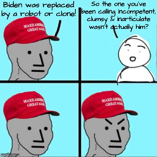 Biden Derangement Syndrome. | Biden was replaced by a robot or clone! So the one you've been calling incompetent, clumsy & inarticulate wasn't actually him? | image tagged in maga npc an an0nym0us template,sudden realization,contradiction,cognitive dissonance,conservative logic | made w/ Imgflip meme maker