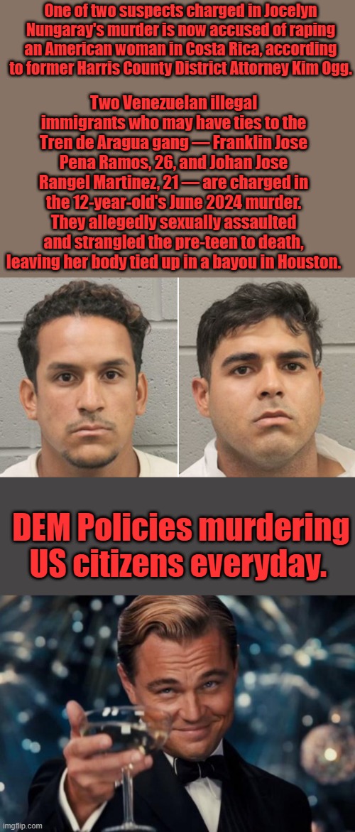 Two Venezuelan illegal immigrants who may have ties to the Tren de Aragua gang — Franklin Jose Pena Ramos, 26, and Johan Jose Rangel Martinez, 21 — are charged in the 12-year-old's June 2024 murder. They allegedly sexually assaulted and strangled the pre-teen to death, leaving her body tied up in a bayou in Houston. One of two suspects charged in Jocelyn Nungaray's murder is now accused of raping an American woman in Costa Rica, according to former Harris County District Attorney Kim Ogg. DEM Policies murdering US citizens everyday. | image tagged in memes,leonardo dicaprio cheers | made w/ Imgflip meme maker
