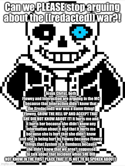 Enough. You BOTH are acting like my immature older brother who just moved out. | Can we PLEASE stop arguing about the [[redacted]] war?! Jesus Christ, both Flowey and Interaction are arguing in the MC because that Interaction didn’t know that the [[redacted]] war was a damn thing! Flowey, GROW THE HELL UP AND ACCEPT THAT SHE DID NOT KNOW ABOUT IT! It hurts me and it hurts her because she didn’t know any information about it and that it hurts me because she is hurt that she didn’t know and she is being hurt by Flowey because Flowey things that System is a dumbass because she didn’t know that we aren’t supposed to talk about that incident when SHE DID NOT KNOW IN THE FIRST PLACE THAT IT IS NOT TO BE SPOKEN ABOUT! | image tagged in sans with blue eye,enough is enough,stop,sans of topic | made w/ Imgflip meme maker