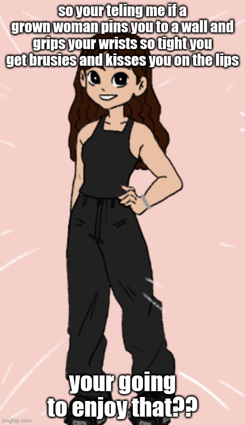 i didnt know yall could get this kinkt | so your teling me if a grown woman pins you to a wall and grips your wrists so tight you get brusies and kisses you on the lips; your going to enjoy that?? | image tagged in pixel wave | made w/ Imgflip meme maker