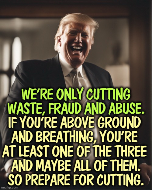 WE'RE ONLY CUTTING WASTE, FRAUD AND ABUSE. IF YOU'RE ABOVE GROUND 
AND BREATHING, YOU'RE 
AT LEAST ONE OF THE THREE 
AND MAYBE ALL OF THEM.
SO PREPARE FOR CUTTING. | image tagged in trump,cutting,medicaid,waste,fraud,abuse | made w/ Imgflip meme maker