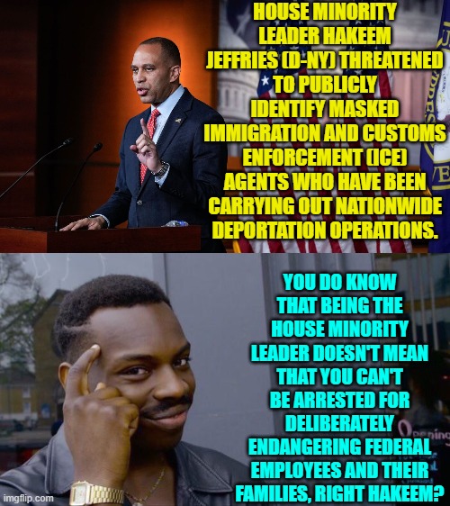Some of these leftist politicians need to be arrested and charged with federal crimes. | HOUSE MINORITY LEADER HAKEEM JEFFRIES (D-NY) THREATENED TO PUBLICLY IDENTIFY MASKED IMMIGRATION AND CUSTOMS ENFORCEMENT (ICE) AGENTS WHO HAVE BEEN CARRYING OUT NATIONWIDE DEPORTATION OPERATIONS. YOU DO KNOW THAT BEING THE HOUSE MINORITY LEADER DOESN'T MEAN THAT YOU CAN'T BE ARRESTED FOR DELIBERATELY ENDANGERING FEDERAL EMPLOYEES AND THEIR FAMILIES, RIGHT HAKEEM? | image tagged in roll safe think about it | made w/ Imgflip meme maker