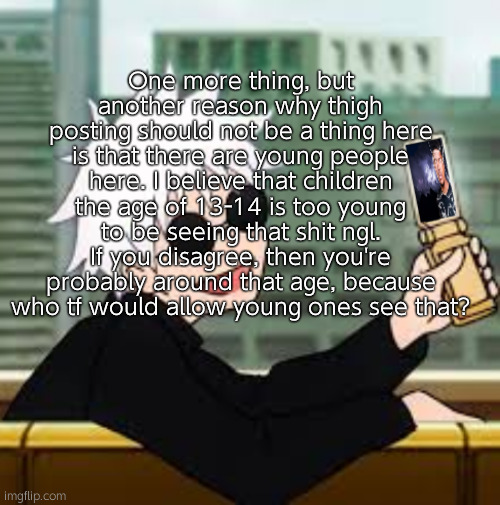 And they AREN'T mature either, so do not go that route. If you agree, you might also have seen porn at a young age. | One more thing, but another reason why thigh posting should not be a thing here is that there are young people here. I believe that children the age of 13-14 is too young to be seeing that shit ngl. If you disagree, then you're probably around that age, because who tf would allow young ones see that? | image tagged in gojo satoru lowtiergod | made w/ Imgflip meme maker