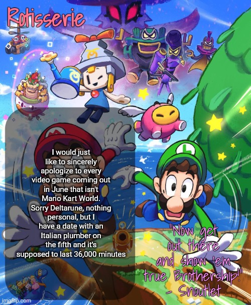 Rotisserie Brothership Temp | I would just like to sincerely apologize to every video game coming out in June that isn't Mario Kart World. Sorry Deltarune, nothing personal, but I have a date with an Italian plumber on the fifth and it's supposed to last 36,000 minutes | image tagged in rotisserie brothership temp | made w/ Imgflip meme maker