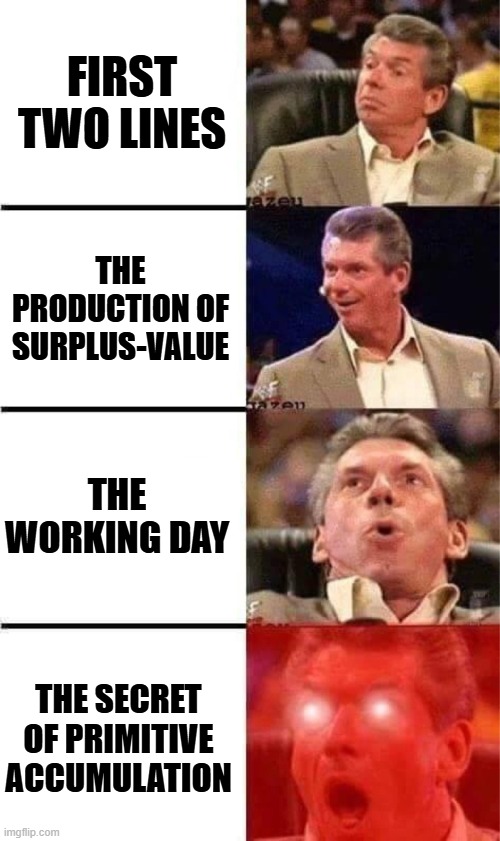 my reaction to reading das kapital | FIRST TWO LINES; THE PRODUCTION OF SURPLUS-VALUE; THE WORKING DAY; THE SECRET OF PRIMITIVE ACCUMULATION | image tagged in vince mcmahon reaction w/glowing eyes,das kapital,capitalism,karl marx,marxism,communism | made w/ Imgflip meme maker