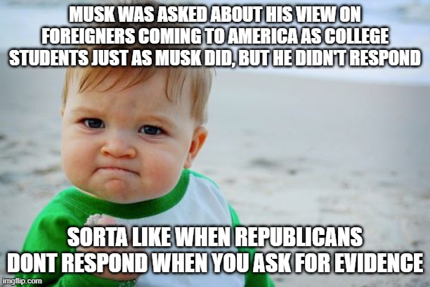 Musk is on Ketamine | MUSK WAS ASKED ABOUT HIS VIEW ON FOREIGNERS COMING TO AMERICA AS COLLEGE STUDENTS JUST AS MUSK DID, BUT HE DIDN'T RESPOND; SORTA LIKE WHEN REPUBLICANS DONT RESPOND WHEN YOU ASK FOR EVIDENCE | image tagged in memes,success kid original | made w/ Imgflip meme maker
