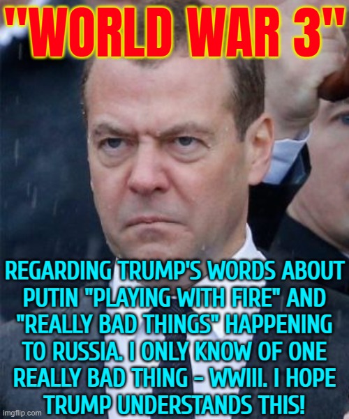 "World War 3" | "WORLD WAR 3"; REGARDING TRUMP'S WORDS ABOUT
PUTIN "PLAYING WITH FIRE" AND
"REALLY BAD THINGS" HAPPENING
TO RUSSIA. I ONLY KNOW OF ONE
REALLY BAD THING - WWIII. I HOPE
TRUMP UNDERSTANDS THIS! | image tagged in angry medvedev,world war 3,russia,russo-ukrainian war,donald trump,vladimir putin | made w/ Imgflip meme maker