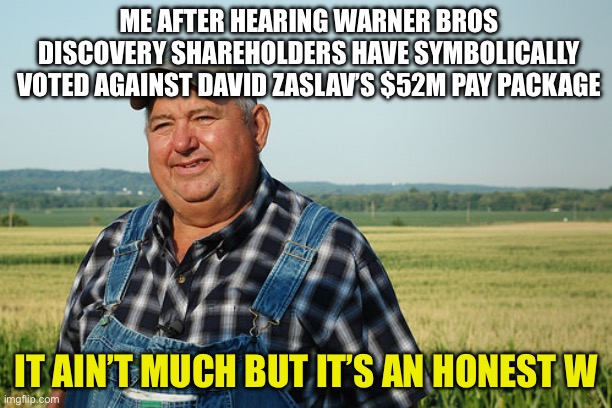 It Ain't much But It's Honest Work | ME AFTER HEARING WARNER BROS DISCOVERY SHAREHOLDERS HAVE SYMBOLICALLY VOTED AGAINST DAVID ZASLAV’S $52M PAY PACKAGE; IT AIN’T MUCH BUT IT’S AN HONEST W | image tagged in it ain't much but it's honest work | made w/ Imgflip meme maker