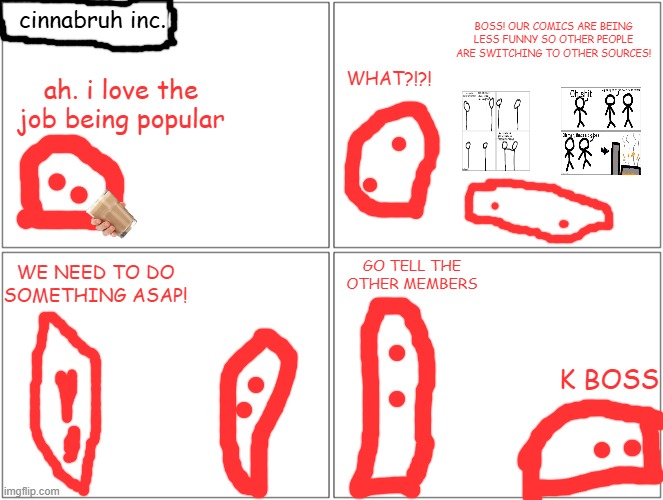 Blank Comic Panel 2x2 | cinnabruh inc. BOSS! OUR COMICS ARE BEING LESS FUNNY SO OTHER PEOPLE ARE SWITCHING TO OTHER SOURCES! WHAT?!?! ah. i love the job being popular; GO TELL THE OTHER MEMBERS; WE NEED TO DO SOMETHING ASAP! K BOSS | image tagged in memes,blank comic panel 2x2 | made w/ Imgflip meme maker