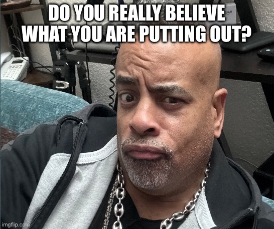 Do You Really Believe What You Are Putting Out? | DO YOU REALLY BELIEVE WHAT YOU ARE PUTTING OUT? | image tagged in clueless | made w/ Imgflip meme maker