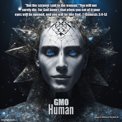 Transhumanism's Goals | "But the serpent said to the woman, “You will not surely die. For God knows that when you eat of it your eyes will be opened, and you will be like God..." [Genesis 3:4-5]; GMO; Repost w/ additions of Ton Music Pic | made w/ Imgflip meme maker