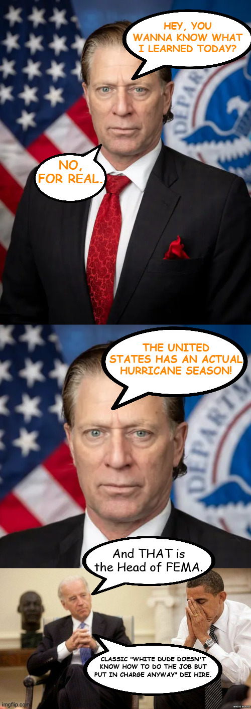 HEY, YOU WANNA KNOW WHAT I LEARNED TODAY? NO, FOR REAL. THE UNITED STATES HAS AN ACTUAL HURRICANE SEASON! And THAT is the Head of FEMA. CLASSIC "WHITE DUDE DOESN'T KNOW HOW TO DO THE JOB BUT PUT IN CHARGE ANYWAY" DEI HIRE. | image tagged in joe biden and obama facepalm | made w/ Imgflip meme maker