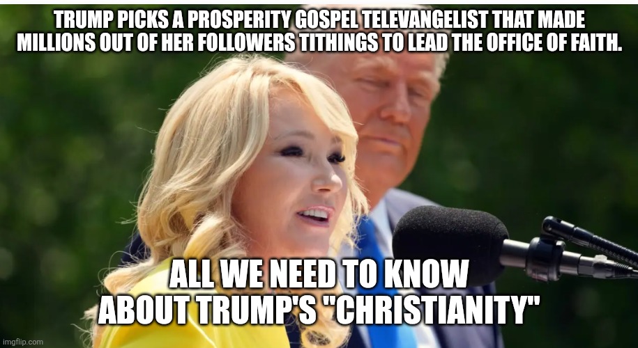 Fake Christianity | TRUMP PICKS A PROSPERITY GOSPEL TELEVANGELIST THAT MADE MILLIONS OUT OF HER FOLLOWERS TITHINGS TO LEAD THE OFFICE OF FAITH. ALL WE NEED TO KNOW ABOUT TRUMP'S "CHRISTIANITY" | image tagged in trump,donald trump,maga,nevertrump,trump sucks,conservative | made w/ Imgflip meme maker