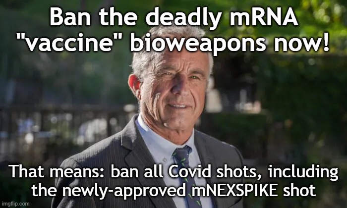 Ban deadly mRNA "vaccine" bioweapons: all Covid shots, including mNEXSPIKE | Ban the deadly mRNA "vaccine" bioweapons now! That means: ban all Covid shots, including
the newly-approved mNEXSPIKE shot | image tagged in robert f kennedy jr,vaccines,vaccine,vaccination,covid vaccine,covid | made w/ Imgflip meme maker