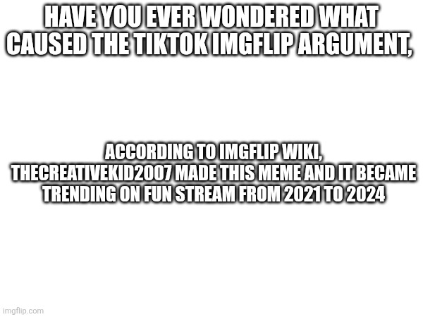 HAVE YOU EVER WONDERED WHAT CAUSED THE TIKTOK IMGFLIP ARGUMENT, ACCORDING TO IMGFLIP WIKI, THECREATIVEKID2007 MADE THIS MEME AND IT BECAME TRENDING ON FUN STREAM FROM 2021 TO 2024 | image tagged in imgflip wiki | made w/ Imgflip meme maker