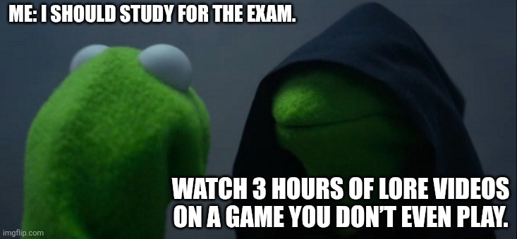 Evil Kermit | ME: I SHOULD STUDY FOR THE EXAM. WATCH 3 HOURS OF LORE VIDEOS ON A GAME YOU DON’T EVEN PLAY. | image tagged in memes,evil kermit | made w/ Imgflip meme maker