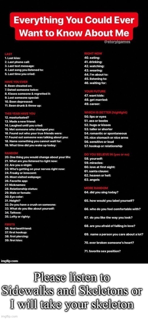 Do t jerk off to me casually answering sex questions | Please listen to Sidewalks and Skeletons or I will take your skeleton | image tagged in everything you could ever want to know about me,blank white template | made w/ Imgflip meme maker