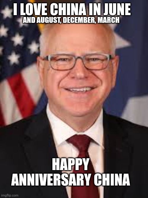 Tim Walz | HAPPY  ANNIVERSARY CHINA I LOVE CHINA IN JUNE AND AUGUST, DECEMBER, MARCH | image tagged in tim walz | made w/ Imgflip meme maker