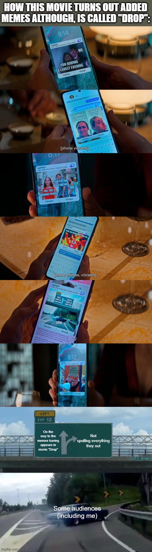 HOW THIS MOVIE TURNS OUT ADDED MEMES ALTHOUGH, IS CALLED "DROP":; Not spoiling everything they out; On the way to the memes having appears in movie "Drop"; Some audiences (including me) | image tagged in memes,left exit 12 off ramp,meme,drop,screenshot,theory | made w/ Imgflip meme maker
