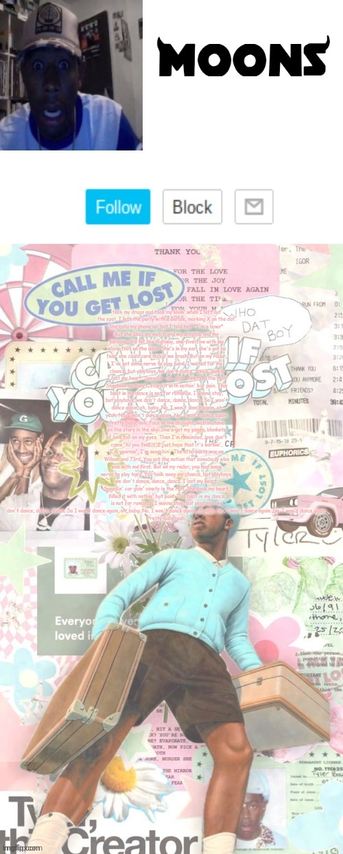 Moons. Tyler temp ( thanks yachi ) | I took my drugs and took my lovin' when I left out the spot. I left the party with a Barbie, marking X on the dot.
She calls my phone up, but I told her, "I'm a loner" 
But she likes my watch and my droptop and my persona. We hit the highway, one-five-five with my whole foot on the dash. She's in my ear, she's got no fear, she could care less if we crash. But on my radar, I've got some nerve to play hard. I waited for my chance, but playboys, we don't dance, dance, dance
I lost my heart. Speedin' car, goin' ninety in the rain
Shе took my heart, filled it with nothin' but pain. This beat in my dancе is not for romance. I wanna stay, but playboys, we don't dance, dance, dance. So I won't dance again, oh, baby. No, I won't dance again, oh yeah. No, I won't dance again. No, I won't dance again.
Pretty baby, ooh. Face in the daylight, wastin' time on the stars in the sky. She's got my pager, blankets of love fall on my eyes. Then I'm reminded, love don't come 'til you find it. I just hope that it's workin', I'm yearnin', I'm searchin'. The afterparty was on Wilson and 73rd. You got the notion that somebody else was with me first. But on my radar, you had some nerve to play hard. You took away my chance, but playboys, we don't dance, dance, dance. I lost my heart. Speedin' car goin' ninety in the rain. She took my heart, filled it with nothin' but pain. This beat in my dance is not for romance. I wanna stay, but playboys, we don't dance, dance, dance. So I won't dance again, oh, baby. No, I won't dance again, oh yeah. No, I won't dance again. No, I won't dance again.
Pretty baby, ooh. | image tagged in moons tyler temp thanks yachi | made w/ Imgflip meme maker