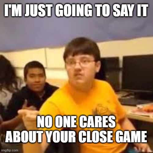 Im gonna say it | I'M JUST GOING TO SAY IT; NO ONE CARES ABOUT YOUR CLOSE GAME | image tagged in im gonna say it | made w/ Imgflip meme maker