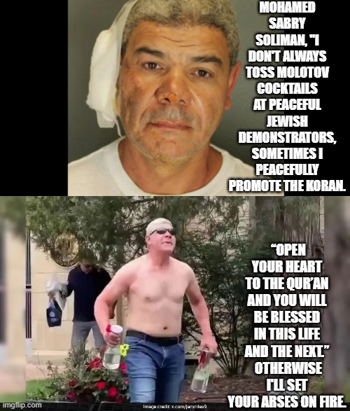 Sounds a lot like a leftist 'promoting' WOKE, doesn't he? | MOHAMED SABRY SOLIMAN, "I DON'T ALWAYS TOSS MOLOTOV COCKTAILS AT PEACEFUL JEWISH DEMONSTRATORS, SOMETIMES I PEACEFULLY PROMOTE THE KORAN. “OPEN YOUR HEART TO THE QUR’AN AND YOU WILL BE BLESSED IN THIS LIFE AND THE NEXT.”  OTHERWISE I'LL SET YOUR ARSES ON FIRE. | image tagged in yep | made w/ Imgflip meme maker